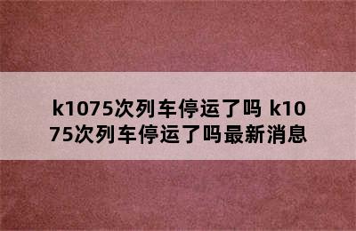 k1075次列车停运了吗 k1075次列车停运了吗最新消息